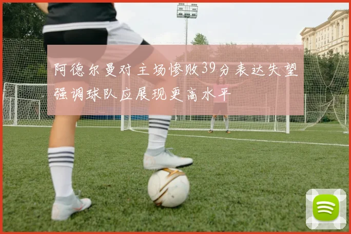 阿德尔曼对主场惨败39分表达失望强调球队应展现更高水平