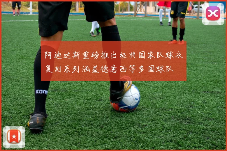 阿迪达斯重磅推出经典国家队球衣复刻系列涵盖德意西等多国球队