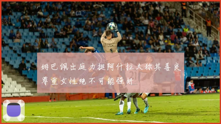 姆巴佩出庭力挺阿什拉夫称其善良尊重女性绝不可能强奸