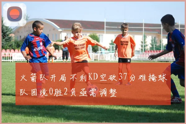 火箭队开局不利KD空砍37分难掩球队困境0胜2负亟需调整