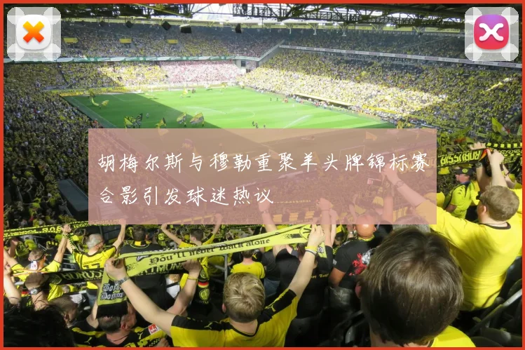 胡梅尔斯与穆勒重聚羊头牌锦标赛合影引发球迷热议